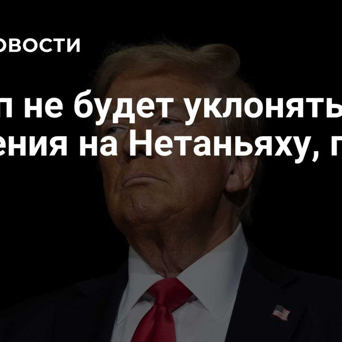 Трамп не будет уклоняться от давления на Нетаньяху, пишут СМИ