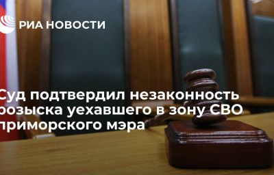 Суд подтвердил незаконность розыска уехавшего в зону СВО приморского мэра