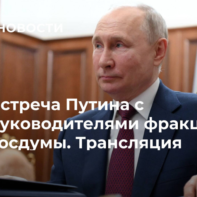 Встреча Путина с руководителями фракций Госдумы. Трансляция