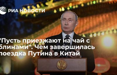 "Пусть приезжают на чай с блинами". Чем завершилась поездка Путина в Китай