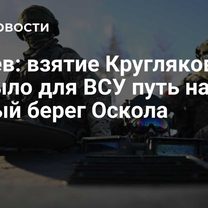 Ганчев: взятие Кругляковки закрыло для ВСУ путь на правый берег Оскола