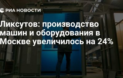 Ликсутов: производство машин и оборудования в Москве увеличилось на 24%