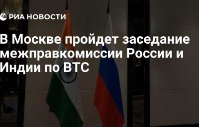 В Москве пройдет заседание межправкомиссии России и Индии по ВТС