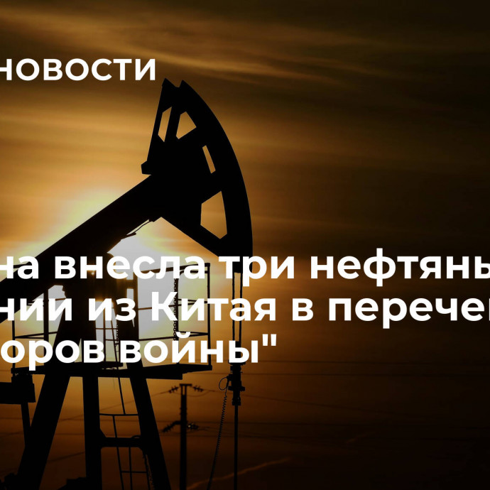 Украина внесла три нефтяные компании из Китая в перечень 