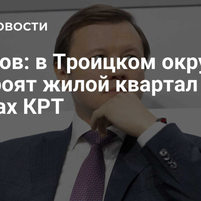 Ефимов: в Троицком округе построят жилой квартал в рамках КРТ