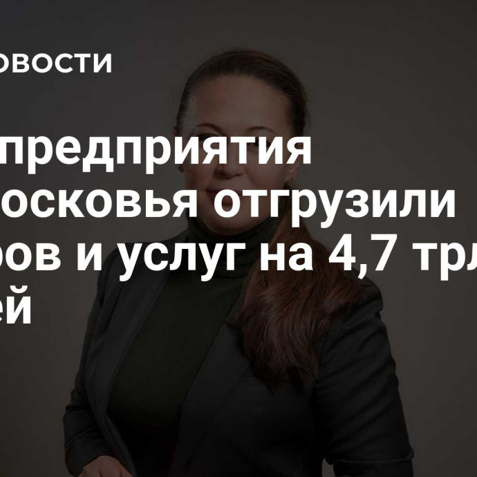 Промпредприятия Подмосковья отгрузили товаров и услуг на 4,7 трлн рублей