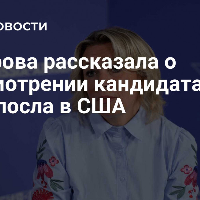 Захарова рассказала о рассмотрении кандидата на пост посла в США