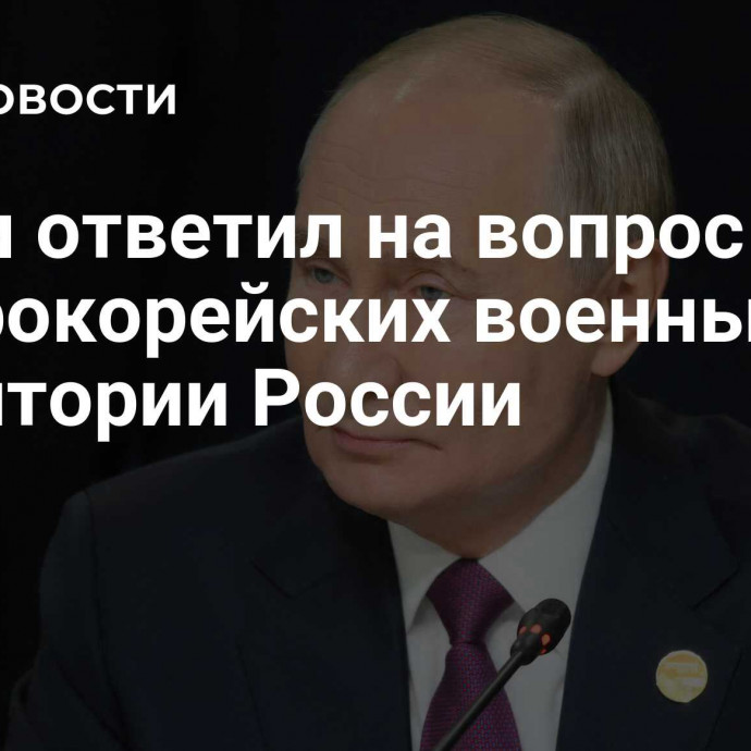 Путин ответил на вопрос о северокорейских военных на территории России