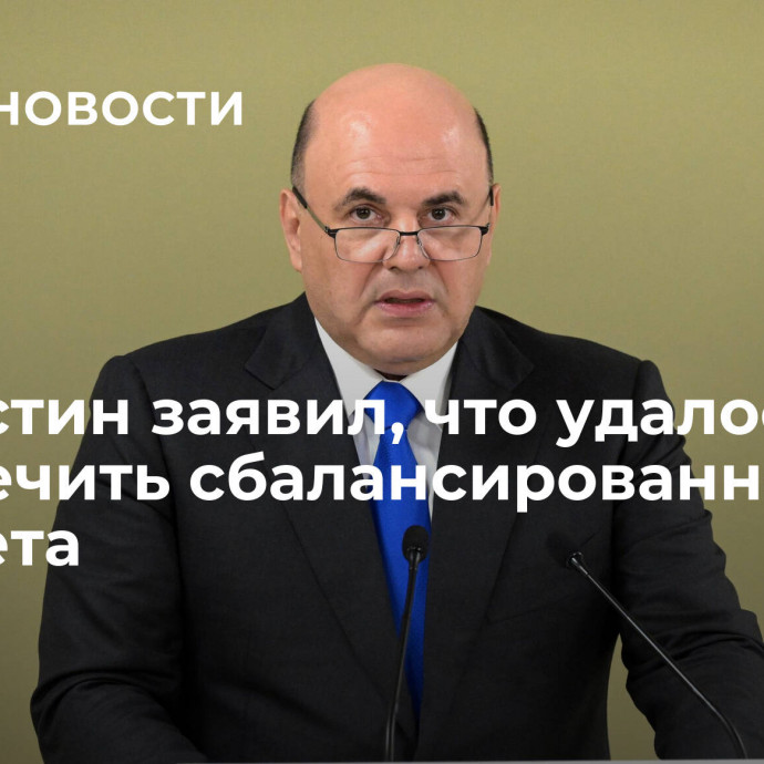 Мишустин заявил, что удалось обеспечить сбалансированность бюджета