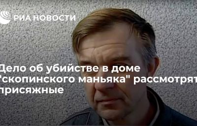 Дело об убийстве в доме "скопинского маньяка" рассмотрят присяжные