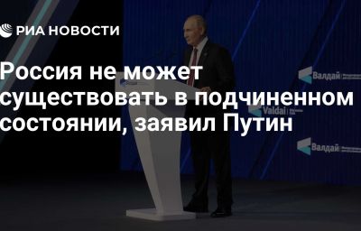 Россия не может существовать в подчиненном состоянии, заявил Путин