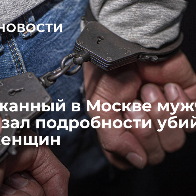 Задержанный в Москве мужчина рассказал подробности убийства двух женщин