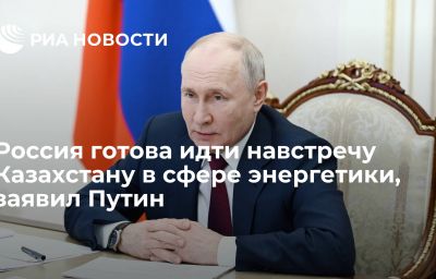 Россия готова идти навстречу Казахстану в сфере энергетики, заявил Путин