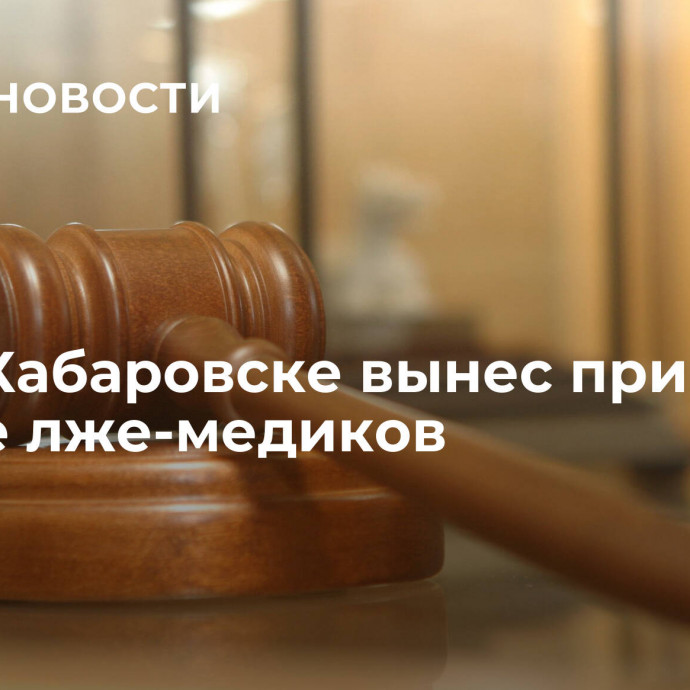 Суд в Хабаровске вынес приговор группе лже-медиков