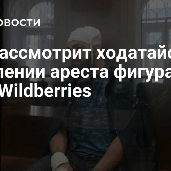 Суд рассмотрит ходатайства о продлении ареста фигурантам дела Wildberries