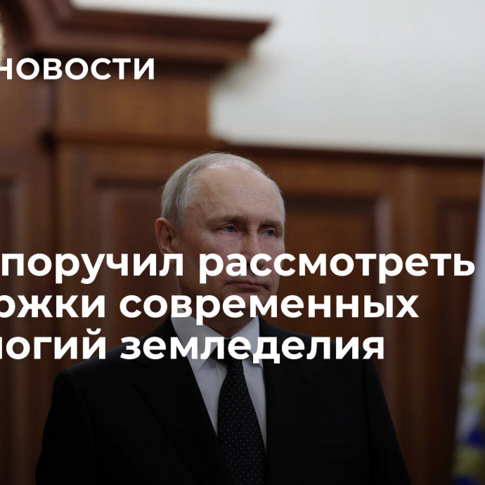 Путин поручил рассмотреть меры поддержки современных технологий земледелия