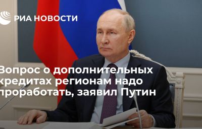 Вопрос о дополнительных кредитах регионам надо проработать, заявил Путин