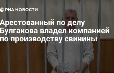 Арестованный по делу Булгакова владел компанией по производству свинины