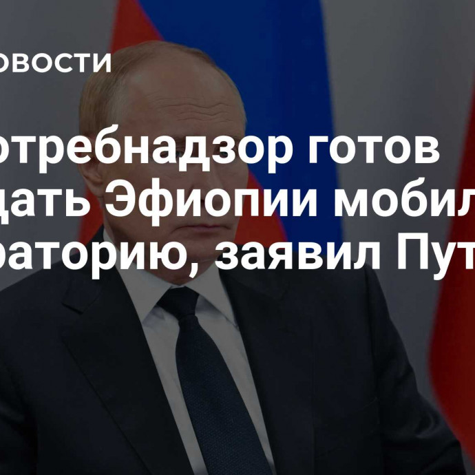 Роспотребнадзор готов передать Эфиопии мобильную лабораторию, заявил Путин