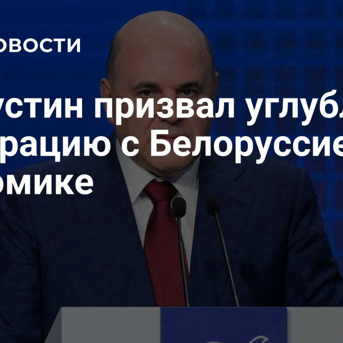 Мишустин призвал углублять интеграцию с Белоруссией в экономике