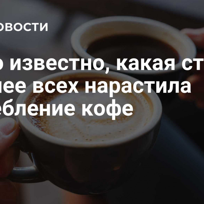 Стало известно, какая страна сильнее всех нарастила потребление кофе