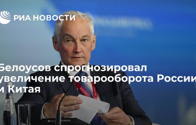 Белоусов спрогнозировал увеличение товарооборота России и Китая