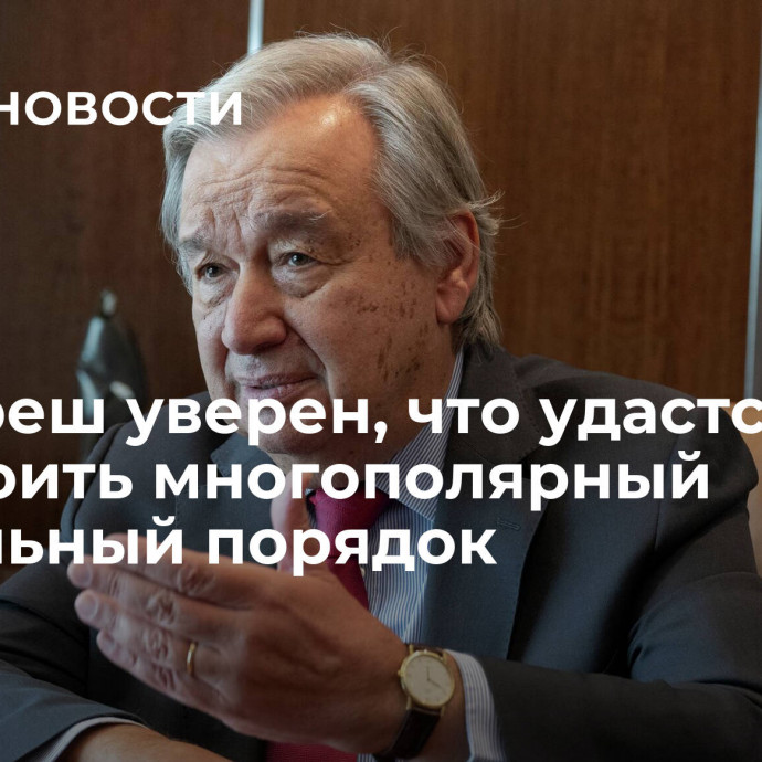 Гутерреш уверен, что удастся выстроить многополярный глобальный порядок