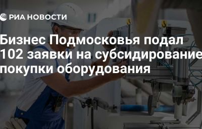 Бизнес Подмосковья подал 102 заявки на субсидирование покупки оборудования