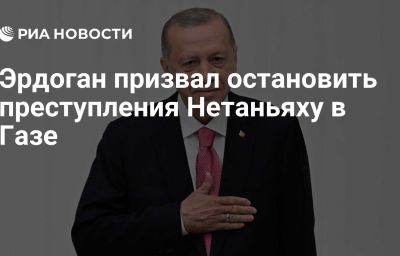 Эрдоган призвал остановить преступления Нетаньяху в Газе