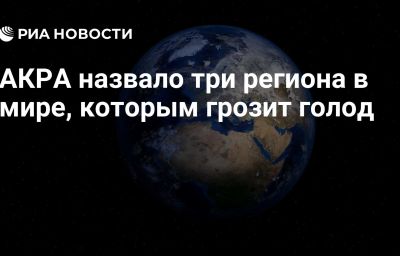 АКРА назвало три региона в мире, которым грозит голод