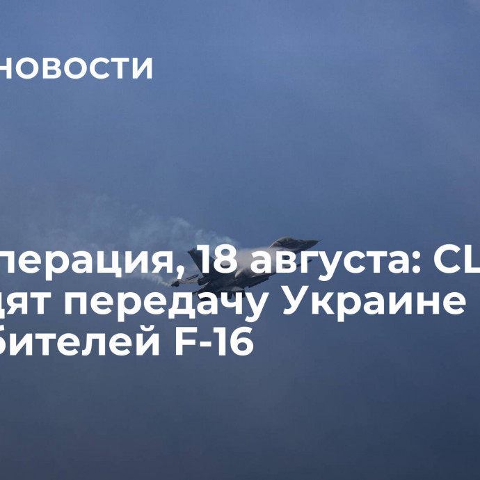 Спецоперация, 18 августа: США утвердят передачу Украине истребителей F-16