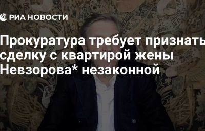 Прокуратура требует признать сделку с квартирой жены Невзорова* незаконной