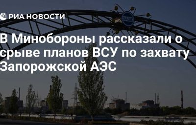 В Минобороны рассказали о срыве планов ВСУ по захвату Запорожской АЭС