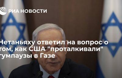 Нетаньяху ответил на вопрос о том, как США "проталкивали" гумпаузы в Газе