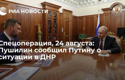 Спецоперация, 24 августа: Пушилин сообщил Путину о ситуации в ДНР