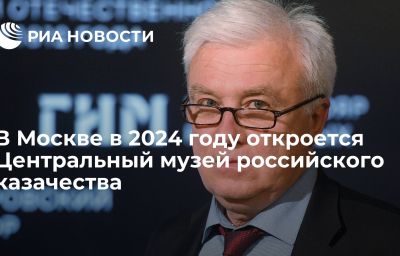 В Москве в 2024 году откроется Центральный музей российского казачества