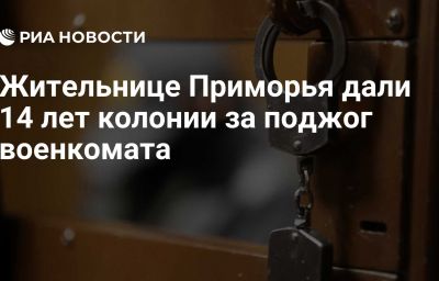 Жительнице Приморья дали 14 лет колонии за поджог военкомата