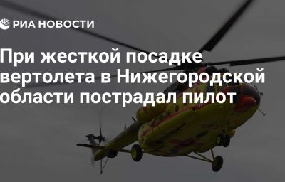 При жесткой посадке вертолета в Нижегородской области пострадал пилот