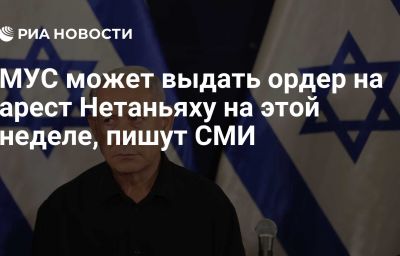 МУС может выдать ордер на арест Нетаньяху на этой неделе, пишут СМИ