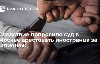 Следствие попросило суд в Москве арестовать иностранца за шпионаж