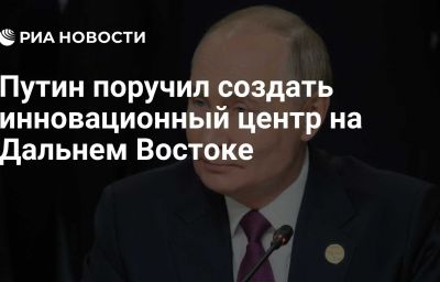 Путин поручил создать инновационный центр на Дальнем Востоке