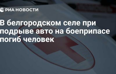 В белгородском селе при подрыве авто на боеприпасе погиб человек