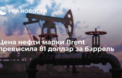 Цена нефти марки Brent превысила 81 доллар за баррель