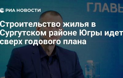 Строительство жилья в Сургутском районе Югры идет сверх годового плана