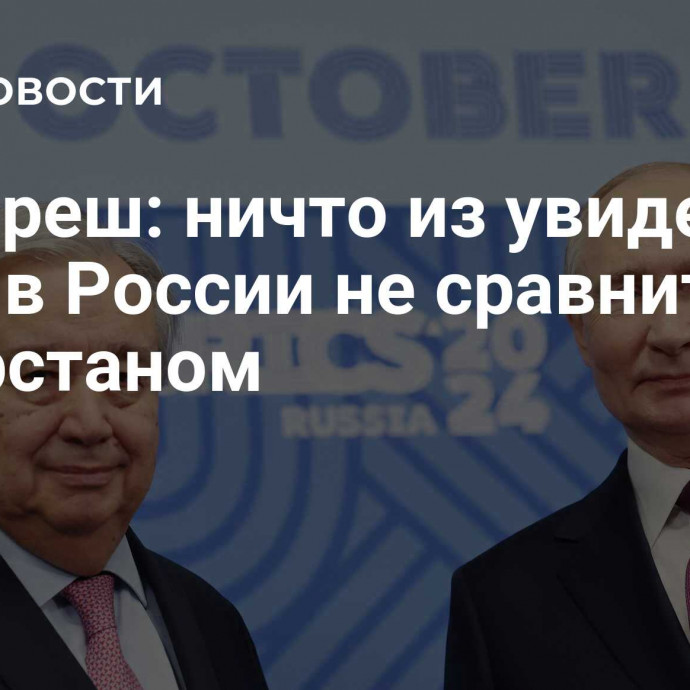 Гутерреш: ничто из увиденного мной в России не сравнится с Татарстаном