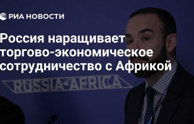 Россия наращивает торгово-экономическое сотрудничество с Африкой