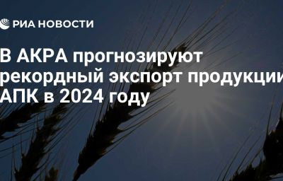 В АКРА прогнозируют рекордный экспорт продукции АПК в 2024 году