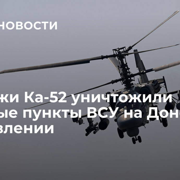 Экипажи Ка-52 уничтожили опорные пункты ВСУ на Донецком направлении