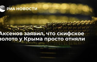 Аксенов заявил, что скифское золото у Крыма просто отняли