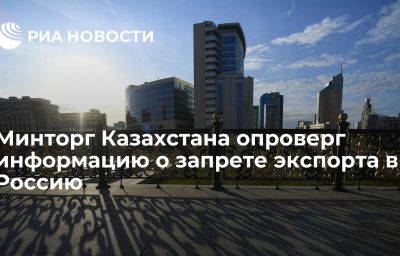 Минторг Казахстана опроверг информацию о запрете экспорта в Россию